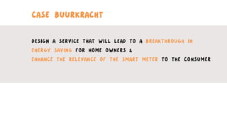 CASE BUURKRACHT
DESIGN A SERVICE THAT WILL LEAD TO A BREAKTHROUGH IN
ENERGY SAVING FOR HOME OWNERS &
ENHANCE THE RELEVANCE OF THE SMART METER TO THE CONSUMER
 