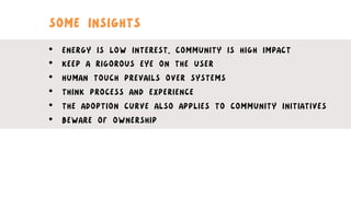 SOME INSIGHTS
•  ENERGY IS LOW INTEREST,, COMMUNITY IS HIGH IMPACT
•  KEEP A RIGOROUS EYE ON THE USER
•  HUMAN TOUCH PREVAILS OVER SYSTEMS
•  THINK PROCESS AND EXPERIENCE
•  THE ADOPTION CURVE ALSO APPLIES TO COMMUNITY INITIATIVES
•  BEWARE OF OWNERSHIP
 