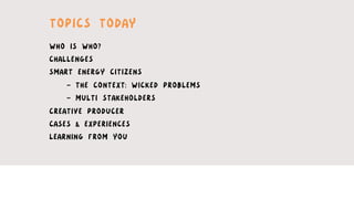 TOPICS TODAY
WHO IS WHO?
CHALLENGES
SMART ENERGY CITIZENS
- THE CONTEXT: WICKED PROBLEMS
- MULTI STAKEHOLDERS
CREATIVE PRODUCER
CASES & EXPERIENCES
LEARNING FROM YOU
 