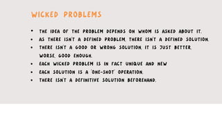 •  THE IDEA OF THE PROBLEM DEPENDS ON WHOM IS ASKED ABOUT IT.
•  AS THERE ISN’T A DEFINED PROBLEM, THERE ISN’T A DEFINED SOLUTION.
•  THERE ISN’T A GOOD OR WRONG SOLUTION, IT IS JUST BETTER,
WORSE, GOOD ENOUGH.
•  EACH WICKED PROBLEM IS IN FACT UNIQUE AND NEW
•  EACH SOLUTION IS A ‘ONE-SHOT’ OPERATION.
•  THERE ISN’T A DEFINITIVE SOLUTION BEFOREHAND.
WICKED PROBLEMS
 