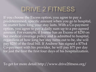 If you choose the Excess option, you agree to pay a
predetermined, specific amount when you go to hospital,
no matter how long your stay lasts. With a Co-payment
option, you agree to pay a daily sum up to a pre-agreed
amount. For example, if Joanne has an Excess of $250 on
her medical coverage policy and is admitted to hospital,
regardless of how long her stay turns out to be, she will
pay $250 of the final bill. If Andrew has signed a $75x4
Co-payment with his provider, he will pay $75 per day
for just the first the first four days of his hospitalization.
To get for more detail http://www.drive2fitness.org/
 