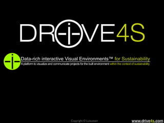Copyright © Luisustain www.drive4s.com
4S
Data-rich interactive Visual Environments™ for Sustainability
Aplatform to visualize and communicate projects for the built environment within the context of sustainability
 