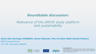 Acknowledgement
DRIVE project has received funding from the Innovative Medicines Initiative 2
Joint Undertaking under grant agreement No 777363, This Joint Undertaking
receives support from the European Union’s Horizon 2020 research and
innovation programme and EFPIA.
Roundtable discussion:
Relevance of the DRIVE study platform
and sustainability
Javier Diez Domingo (FISABIO), Hanna Nohynek (THL) & Cédric Mahé (Sanofi Pasteur)
DRIVE Annual Forum
17th-18th July 2019, Helsinki
 