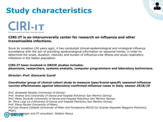 Study characteristics
CIRI-IT is an interuniversity center for research on influenza and other
transmissible infections.
Since its inception (20 years ago), it has conducted clinical-epidemiological and virological influenza
surveillance with the aim of providing epidemiological information on seasonal trends, in order to
determine the onset, duration, intensity and burden of Influenza-Like Illness and acute respiratory
infections in the Italian population.
CIRI-IT team involved in DRIVE studies includes:
physicians, researchers, systems analysts, computer programmers and laboratory technicians.
Director: Prof. Giancarlo Icardi
Coordinator group of clinical cohort study to measure type/brand-specific seasonal influenza
vaccine effectiveness against laboratory-confirmed influenza cases in Italy, season 2018/19
Prof. Donatella Panatto (University of Genoa)
Prof. Andrea Orsi (University of Genoa and hospital Policlinico San Martino Genoa)
Prof. Paolo Durando (University of Genoa and hospital Policlinico San Martino Genoa)
Dr. Piero Luigi Lai (University of Genoa and hospital Policlinico San Martino Genoa)
Prof. Elena Pariani (University of Milan)
Prof.ssa Silvana Castaldi (University of Milan and Fondazione IRCCS Ca’ Granda Ospedale Maggiore Policlinico,
Milan)
System manager and IT consultant: Stefano Mosca
 