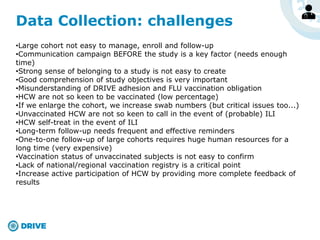 Data Collection: challenges
•Large cohort not easy to manage, enroll and follow-up
•Communication campaign BEFORE the study is a key factor (needs enough
time)
•Strong sense of belonging to a study is not easy to create
•Good comprehension of study objectives is very important
•Misunderstanding of DRIVE adhesion and FLU vaccination obligation
•HCW are not so keen to be vaccinated (low percentage)
•If we enlarge the cohort, we increase swab numbers (but critical issues too...)
•Unvaccinated HCW are not so keen to call in the event of (probable) ILI
•HCW self-treat in the event of ILI
•Long-term follow-up needs frequent and effective reminders
•One-to-one follow-up of large cohorts requires huge human resources for a
long time (very expensive)
•Vaccination status of unvaccinated subjects is not easy to confirm
•Lack of national/regional vaccination registry is a critical point
•Increase active participation of HCW by providing more complete feedback of
results
 