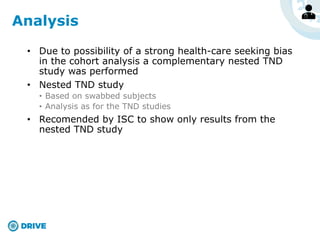 • Due to possibility of a strong health-care seeking bias
in the cohort analysis a complementary nested TND
study was performed
• Nested TND study
• Based on swabbed subjects
• Analysis as for the TND studies
• Recomended by ISC to show only results from the
nested TND study
Analysis
 