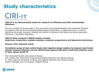 Study characteristics
CIRI-IT is an interuniversity center for research on influenza and other transmissible
infections.
Since its inception (20 years ago), it has conducted clinical-epidemiological and virological influenza
surveillance with the aim of providing epidemiological information on seasonal trends, in order to
determine the onset, duration, intensity and burden of Influenza-Like Illness and acute respiratory
infections in the Italian population.
CIRI-IT team involved in DRIVE studies includes:
physicians, researchers, systems analysts, computer programmers and laboratory technicians.
Director: Prof. Giancarlo Icardi
Coordinator group of case control study (test-negative design studies) to measure type/brand-
specific seasonal influenza vaccine effectiveness against laboratory-confirmed influenza cases
in Italy, season 2018/19
Prof. Donatella Panatto (University of Genoa)
Prof. Andrea Orsi (University of Genoa and hospital Policlinico San Martino Genoa)
Dr. Piero Luigi Lai (University of Genoa and hospital Policlinico San Martino Genoa)
System manager and IT consultant: Stefano Mosca
 