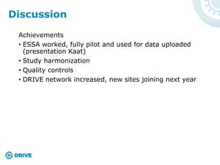 Achievements
• ESSA worked, fully pilot and used for data uploaded
(presentation Kaat)
• Study harmonization
• Quality controls
• DRIVE network increased, new sites joining next year
Discussion
 