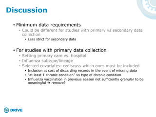 • Minimum data requirements
• Could be different for studies with primary vs secondary data
collection
• Less strict for secondary data
• For studies with primary data collection
• Setting primary care vs. hospital
• Influenza subtype/lineage
• Selected covariates: rediscuss which ones must be included
• Inclusion at cost of discarding records in the event of missing data
• “at least 1 chronic condition” vs type of chronic condition
• Influenza vaccination in previous season not sufficiently granular to be
meaningful  remove?
Discussion
 