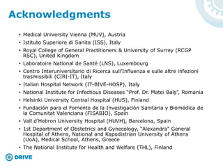 • Medical University Vienna (MUV), Austria
• Istituto Superiore di Sanita (ISS), Italy
• Royal College of General Practitioners & University of Surrey (RCGP
RSC), United Kingdom
• Laboratoire National de Santé (LNS), Luxembourg
• Centro Interuniversitario di Ricerca sull’Influenza e sulle altre infezioni
trasmissibili (CIRI-IT), Italy
• Italian Hospital Network (IT-BIVE-HOSP), Italy
• National Institute for Infectious Diseases “Prof. Dr. Matei Balș”, Romania
• Helsinki University Central Hospital (HUS), Finland
• Fundación para el Fomento de la Investigación Sanitaria y Biomédica de
la Comunitat Valenciana (FISABIO), Spain
• Vall d’Hebron University Hospital (HUVH), Barcelona, Spain
• 1st Department of Obstetrics and Gynecology, “Alexandra” General
Hospital of Athens, National and Kapodistrian University of Athens
(UoA), Medical School, Athens, Greece
• The National Institute for Health and Welfare (THL), Finland
Acknowledgments
 