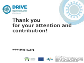 www.drive-eu.org
Acknowledgement
DRIVE project has received funding from the Innovative
Medicines Initiative 2 Joint Undertaking under grant
agreement No 777363, This Joint Undertaking receives
support from the European Union’s Horizon 2020
research and innovation programme and EFPIA.
Thank you
for your attention and
contribution!
 