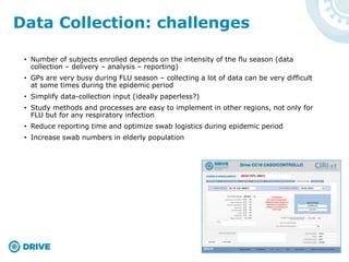 Data Collection: challenges
• Number of subjects enrolled depends on the intensity of the flu season (data
collection – delivery – analysis – reporting)
• GPs are very busy during FLU season – collecting a lot of data can be very difficult
at some times during the epidemic period
• Simplify data-collection input (ideally paperless?)
• Study methods and processes are easy to implement in other regions, not only for
FLU but for any respiratory infection
• Reduce reporting time and optimize swab logistics during epidemic period
• Increase swab numbers in elderly population
 