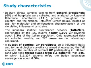 • In Italy, clinical samples coming from general practioners
(GP) and hospitals were collected and analyzed by Regional
Reference Laboratories (RRL), present throughout the
country, and the National Influenza Center (NIC), located at
ISS, for molecular and phylogenetic characterization of the
circulating influenza virus strains.
• The influenza sentinel surveillance network (InfluNet),
coordinated by the ISS, involve nearly 1,000 GP covering
about 2.3% of the Italian population. Only aggregated data
are collected weekly, and ILI cases are not laboratory-
confirmed.
• A subset of sentinel GP participate on a voluntary basis
also to the virological surveillance aimed at evaluating the IVE
annually. The number of sentinel GP participating in InfluNet
(and who took throat swabs from ILI patients) was 245,
to which 316,237 patients refer; the Italian population
coverage was about 0.5%.
Study characteristics
 