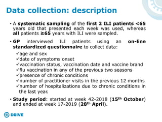 • A systematic sampling of the first 2 ILI patients <65
years old that presented each week was used, whereas
all patients ≥65 years with ILI were sampled.
• GP interviewed ILI patients using an on-line
standardized questionnaire to collect data:
age and sex
date of symptoms onset
vaccination status, vaccination date and vaccine brand
flu vaccination in any of the previous two seasons
presence of chronic conditions
number of practitioner visits in the previous 12 months
number of hospitalizations due to chronic conditions in
the last year.
• Study period: started at week 42-2018 (15th October)
and ended at week 17-2019 (28th April).
Data collection: description
 