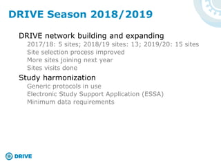 DRIVE network building and expanding
2017/18: 5 sites; 2018/19 sites: 13; 2019/20: 15 sites
Site selection process improved
More sites joining next year
Sites visits done
Study harmonization
Generic protocols in use
Electronic Study Support Application (ESSA)
Minimum data requirements
DRIVE Season 2018/2019
 