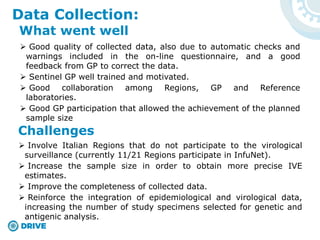  Good quality of collected data, also due to automatic checks and
warnings included in the on-line questionnaire, and a good
feedback from GP to correct the data.
 Sentinel GP well trained and motivated.
 Good collaboration among Regions, GP and Reference
laboratories.
 Good GP participation that allowed the achievement of the planned
sample size
Data Collection:
What went well
Challenges
 Involve Italian Regions that do not participate to the virological
surveillance (currently 11/21 Regions participate in InfuNet).
 Increase the sample size in order to obtain more precise IVE
estimates.
 Improve the completeness of collected data.
 Reinforce the integration of epidemiological and virological data,
increasing the number of study specimens selected for genetic and
antigenic analysis.
 