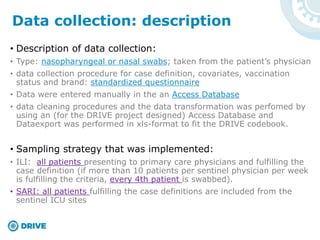 • Description of data collection:
• Type: nasopharyngeal or nasal swabs; taken from the patient’s physician
• data collection procedure for case definition, covariates, vaccination
status and brand: standardized questionnaire
• Data were entered manually in the an Access Database
• data cleaning procedures and the data transformation was perfomed by
using an (for the DRIVE project designed) Access Database and
Dataexport was performed in xls-format to fit the DRIVE codebook.
• Sampling strategy that was implemented:
• ILI: all patients presenting to primary care physicians and fulfilling the
case definition (if more than 10 patients per sentinel physician per week
is fulfilling the criteria, every 4th patient is swabbed).
• SARI: all patients fulfilling the case definitions are included from the
sentinel ICU sites
Data collection: description
 