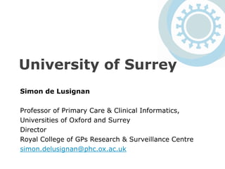 University of Surrey
Simon de Lusignan
Professor of Primary Care & Clinical Informatics,
Universities of Oxford and Surrey
Director
Royal College of GPs Research & Surveillance Centre
simon.delusignan@phc.ox.ac.uk
 
