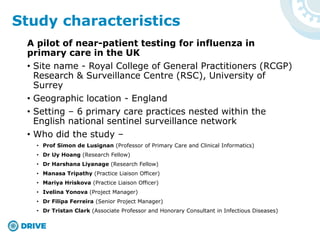 A pilot of near-patient testing for influenza in
primary care in the UK
• Site name - Royal College of General Practitioners (RCGP)
Research & Surveillance Centre (RSC), University of
Surrey
• Geographic location - England
• Setting – 6 primary care practices nested within the
English national sentinel surveillance network
• Who did the study –
• Prof Simon de Lusignan (Professor of Primary Care and Clinical Informatics)
• Dr Uy Hoang (Research Fellow)
• Dr Harshana Liyanage (Research Fellow)
• Manasa Tripathy (Practice Liaison Officer)
• Mariya Hriskova (Practice Liaison Officer)
• Ivelina Yonova (Project Manager)
• Dr Filipa Ferreira (Senior Project Manager)
• Dr Tristan Clark (Associate Professor and Honorary Consultant in Infectious Diseases)
Study characteristics
 