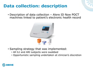 • Description of data collection – Alere ID Now POCT
machines linked to patient’s electronic health record
• Sampling strategy that was implemented:
• All ILI and ARI subjects were swabbed
• Opportunistic sampling undertaken at clinician’s discretion
Data collection: description
 