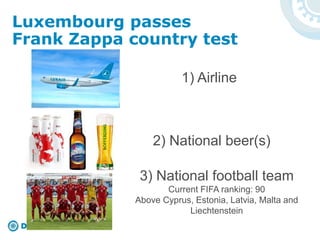 1) Airline
2) National beer(s)
3) National football team
Current FIFA ranking: 90
Above Cyprus, Estonia, Latvia, Malta and
Liechtenstein
Luxembourg passes
Frank Zappa country test
 