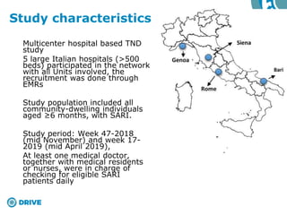 Multicenter hospital based TND
study
5 large Italian hospitals (>500
beds) participated in the network
with all Units involved, the
recruitment was done through
EMRs
Study population included all
community-dwelling individuals
aged ≥6 months, with SARI.
Study period: Week 47-2018
(mid November) and week 17-
2019 (mid April 2019),
At least one medical doctor,
together with medical residents
or nurses, were in charge of
checking for eligible SARI
patients daily
Study characteristics
 