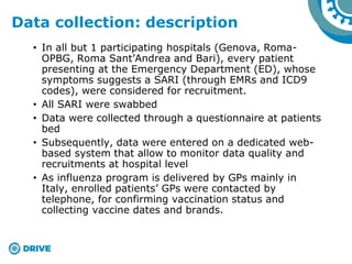 • In all but 1 participating hospitals (Genova, Roma-
OPBG, Roma Sant’Andrea and Bari), every patient
presenting at the Emergency Department (ED), whose
symptoms suggests a SARI (through EMRs and ICD9
codes), were considered for recruitment.
• All SARI were swabbed
• Data were collected through a questionnaire at patients
bed
• Subsequently, data were entered on a dedicated web-
based system that allow to monitor data quality and
recruitments at hospital level
• As influenza program is delivered by GPs mainly in
Italy, enrolled patients’ GPs were contacted by
telephone, for confirming vaccination status and
collecting vaccine dates and brands.
Data collection: description
 