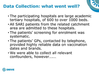 • The participating hospitals are large academic
tertiary hospitals, of 600 to over 1000 beds.
• All SARI patients from the related catchment
area are admitted to these hospitals.
• The patients’ screening for enrolment was
systematic.
• The patients’ GPs, contacted by telephone,
provided highly reliable data on vaccination
dates and brands.
• We were able to collect all relevant
confounders, however….…
Data Collection: what went well?
 