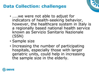 • …..we were not able to adjust for
indicators of health-seeking behavior,
however, the healthcare system in Italy is
a regionally based national health service
known as Servizio Sanitario Nazionale
(SSN)
• Sample size
• Increasing the number of participating
hospitals, especially those with larger
geriatric units, could help in increasing
the sample size in the elderly.
Data Collection: challenges
 