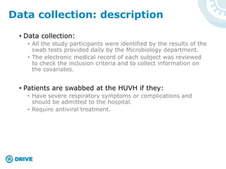 • Data collection:
• All the study participants were identified by the results of the
swab tests provided daily by the Microbiology department.
• The electronic medical record of each subject was reviewed
to check the inclusion criteria and to collect information on
the covariates.
• Patients are swabbed at the HUVH if they:
• Have severe respiratory symptoms or complications and
should be admitted to the hospital.
• Require antiviral treatment.
Data collection: description
 