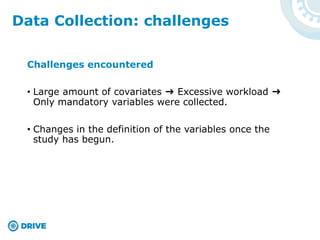 Challenges encountered
• Large amount of covariates ➜ Excessive workload ➜
Only mandatory variables were collected.
• Changes in the definition of the variables once the
study has begun.
Data Collection: challenges
 