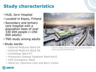 • HUS, Jorvi Hospital
• Located in Espoo, Finland
• Secondary and tertiary
care hospital with a
population base of over
330 000 people (~250
000 adults)
• TND study among adults
Study characteristics
• Study wards:
• Internal Medicine Ward S4
• Internal Medicine Ward S6
• Cardiology Ward S7
• Pulmonary Disease Inpatient Ward Keu5
• HUS Emergency Ward
• Ward U2, Intensive Care and Burn Center
Source: https://www.ark-koivula.fi/hankkeet/hus-
jorvin-paivystyslisarakennus
 
