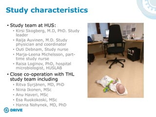• Study team at HUS:
• Kirsi Skogberg, M.D, PhD. Study
leader
• Raija Auvinen, M.D. Study
physician and coordinator
• Outi Debnam, Study nurse
• Marja-Leena Michelsson, part-
time study nurse
• Raisa Loginov, PhD, hospital
microbiologist, HUSLAB
• Close co-operation with THL
study team including
• Ritva Syrjänen, MD, PhD
• Niina Ikonen, MSc
• Anu Haveri, MSc
• Esa Ruokokoski, MSc
• Hanna Nohynek, MD, PhD
Study characteristics
 