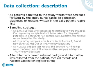 • All patients admitted to the study wards were screened
for SARI by the study nurse based on admission
diagnoses or reasons written in the daily patient report
lists
• Sampling strategy:
• All SARI subjects who consented to participate were swabbed
if a respiratory sample had not been taken for diagnostic
purposes. If a HUSLAB PCR sample was available, the residue
was obtained for the study.
• All respiratory samples were tested for influenza A, B and
RSV either at HUSLAB or THL virology laboratory
• All HUSLAB antigen test results and positive PCR findings
were confirmed and influenza positive samples subtyped at
THL virology laboratory
• After informed consent relevant background information
was collected from the patient, medical records and
national vaccination register (NVR)
Data collection: description
 
