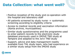 • Positive reception of the study and co-operation with
the hospital and laboratory staff
• All patients screened by study nurse -> systematic
screening according to eligibility criteria
• Access to medical records and vaccination information
(Kanta archive, municipalities)
• Similar study questionnaires and the programme used
to enter patient records to the electronic study
database previously used in IMOVE TND study at
Tampere and adapted to the Jorvi TND study
• Support, advice and data management readily
available from THL study team, who had experience on
a similar study setup from the IMOVE study
Data Collection: what went well?
 