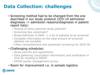 • Screening method had to be changed from the one
described in our study protocol (ICD-10 admission
diagnoses -> admission reasons/diagnoses in patient
report lists):
• Missing of some potential study patients?
• Screening less systematic?
• Broad definition of SARI -> a lot of patients to be screened
• Complete information on the total amount of screened
patients not available
->More comprehensive and systematic screening for 2019-20
• Challenging schedules:
• Study permits and agreements
• Data gathering (vaccination information) and verification in
time for sending to DRIVE
• DRIVE quality management survey
• Room for improvement i.e. in sample logistics
Data Collection: challenges
 