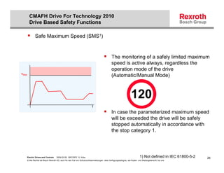 CMAFH Drive For Technology 2010
       Drive Based Safety Functions

           Safe Maximum Speed (SMS1)



                                                                                              The monitoring of a safely limited maximum
                                                                                              speed is active always, regardless the
                                                                                              operation mode of the drive
vMax
                                                                                              (Automatic/Manual Mode)



                                                                                                                   120
                                                                         t
                                                                                              In case the parameterized maximum speed
                                                                                              will be exceeded the drive will be safely
                                                                                              stopped automatically in accordance with
                                                                                              the stop category 1.




   Electric Drives and Controls   2009-02-26; BRC/SPD G. Kobs                                                               1) Not defined in IEC 61800-5-2   26
   © Alle Rechte bei Bosch Rexroth AG, auch für den Fall von Schutzrechtsanmeldungen. Jede Verfügungsbefugnis, wie Kopier- und Weitergaberecht, bei uns.
 