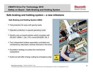 CMAFH Drive For Technology 2010
 Safety on Board - Safe Braking and Holding System

Safe braking and holding system – a new milestone

 Safe Braking and Holding System (SBS)

  Fall protection for axes with gravity loads

  Operator protection in special operating mode

  World’s only on board solution which complies with
  EN ISO 13849-1, Cat. 3 PL d and EN 62061 SIL 2

  Two independent brakes separately controlled and
  monitored by redundant, diverse channels in the drive

  Escalation strategy to protect the mechanical
  subsystems

  Active as well after energy cutting by emergency stop



    Electric Drives and Controls   2009-02-26; BRC/SPD G. Kobs                                                                                              30
    © Alle Rechte bei Bosch Rexroth AG, auch für den Fall von Schutzrechtsanmeldungen. Jede Verfügungsbefugnis, wie Kopier- und Weitergaberecht, bei uns.
 