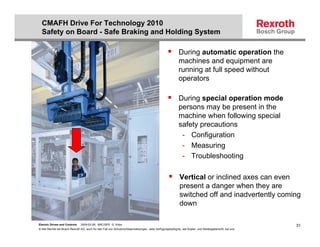 CMAFH Drive For Technology 2010
  Safety on Board - Safe Braking and Holding System

                                                                                                          During automatic operation the
                                                                                                          machines and equipment are
                                                                                                          running at full speed without
                                                                                                          operators

                                                                                                          During special operation mode
                                                                                                          persons may be present in the
                                                                                                          machine when following special
                                                                                                          safety precautions
                                                                                                           - Configuration
                                                                                                           - Measuring
                                                                                                           - Troubleshooting

                                                                                                          Vertical or inclined axes can even
                                                                                                          present a danger when they are
                                                                                                          switched off and inadvertently coming
                                                                                                          down

Electric Drives and Controls   2009-02-26; BRC/SPD G. Kobs                                                                                              31
© Alle Rechte bei Bosch Rexroth AG, auch für den Fall von Schutzrechtsanmeldungen. Jede Verfügungsbefugnis, wie Kopier- und Weitergaberecht, bei uns.
 