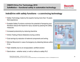 CMAFH Drive For Technology 2010
 SafeMotion – functional safety in automation technology


IndraDrive with safety functions – a convincing technology

 Safety Technology made by the experts having more than 10 years
 field experience

 Scalable Safety Functions minimize the potential of tampering and
 therefore reduce the hazard for injury caused by passing the safety
 measures

 Increased productivity by reducing downtime

 Online Testing (Failure Detection) during runtime

 Cost savings by reduction of external components and wiring

 Minimal Movement in case of emergency by detecting failures within
 2 ms

 High reliability due to an encapsulated, certified solution

 Stand-alone – whether wired, or with or without a safety PLC


     Electric Drives and Controls   2009-02-26; BRC/SPD G. Kobs                                                                                              34
     © Alle Rechte bei Bosch Rexroth AG, auch für den Fall von Schutzrechtsanmeldungen. Jede Verfügungsbefugnis, wie Kopier- und Weitergaberecht, bei uns.
 