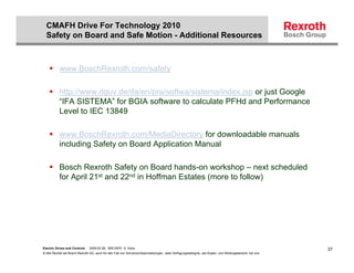 CMAFH Drive For Technology 2010
  Safety on Board and Safe Motion - Additional Resources



           www.BoschRexroth.com/safety

           http://www.dguv.de/ifa/en/pra/softwa/sistema/index.jsp or just Google
           “IFA SISTEMA” for BGIA software to calculate PFHd and Performance
           Level to IEC 13849

           www.BoschRexroth.com/MediaDirectory for downloadable manuals
           including Safety on Board Application Manual

           Bosch Rexroth Safety on Board hands-on workshop – next scheduled
           for April 21st and 22nd in Hoffman Estates (more to follow)




Electric Drives and Controls   2009-02-26; BRC/SPD G. Kobs                                                                                              37
© Alle Rechte bei Bosch Rexroth AG, auch für den Fall von Schutzrechtsanmeldungen. Jede Verfügungsbefugnis, wie Kopier- und Weitergaberecht, bei uns.
 
