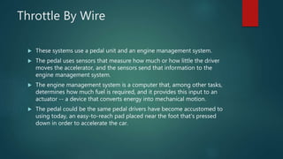 Throttle By Wire
 These systems use a pedal unit and an engine management system.
 The pedal uses sensors that measure how much or how little the driver
moves the accelerator, and the sensors send that information to the
engine management system.
 The engine management system is a computer that, among other tasks,
determines how much fuel is required, and it provides this input to an
actuator -- a device that converts energy into mechanical motion.
 The pedal could be the same pedal drivers have become accustomed to
using today, an easy-to-reach pad placed near the foot that's pressed
down in order to accelerate the car.
 