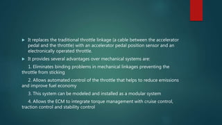 It replaces the traditional throttle linkage (a cable between the accelerator
pedal and the throttle) with an accelerator pedal position sensor and an
electronically operated throttle.
 It provides several advantages over mechanical systems are:
1. Eliminates binding problems in mechanical linkages preventing the
throttle from sticking
2. Allows automated control of the throttle that helps to reduce emissions
and improve fuel economy
3. This system can be modeled and installed as a modular system
4. Allows the ECM to integrate torque management with cruise control,
traction control and stability control
 