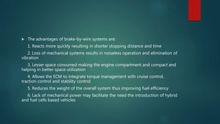  The advantages of brake-by-wire systems are:
1. Reacts more quickly resulting in shorter stopping distance and time
2. Loss of mechanical systems results in noiseless operation and elimination of
vibration
3. Lesser space consumed making the engine compartment and compact and
helping in better space utilization
4. Allows the ECM to integrate torque management with cruise control,
traction control and stability control
5. Reduces the weight of the overall system thus improving fuel efficiency
6. Lack of mechanical power may facilitate the need the introduction of hybrid
and fuel cells based vehicles
 
