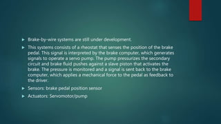  Brake-by-wire systems are still under development.
 This systems consists of a rheostat that senses the position of the brake
pedal. This signal is interpreted by the brake computer, which generates
signals to operate a servo pump. The pump pressurizes the secondary
circuit and brake fluid pushes against a slave piston that activates the
brake. The pressure is monitored and a signal is sent back to the brake
computer, which applies a mechanical force to the pedal as feedback to
the driver.
 Sensors: brake pedal position sensor
 Actuators: Servomotor/pump
 