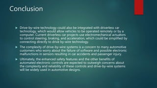 Conclusion
 Drive-by-wire technology could also be integrated with driverless car
technology, which would allow vehicles to be operated remotely or by a
computer. Current driverless car projects use electromechanical actuators
to control steering, braking, and acceleration, which could be simplified by
connecting directly to drive by-wire technology.
 The complexity of drive-by-wire systems is a concern to many automotive
customers who worry about the failure of software and possible electronic
malfunctions in sensors resulting in car accidents and passenger injury.
 Ultimately, the enhanced safety features and the other benefits of
automated electronic controls are expected to outweigh concerns about
the complexity and reliability of these controls and drive-by-wire systems
will be widely used in automotive designs.
 