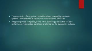  The complexity of the system control functions enabled by electronic
systems can make vehicle performance more difficult to model.
 Integrating these complex systems, while achieving predictable, fail-safe
performance represents a significant challenge for the automotive industry
 