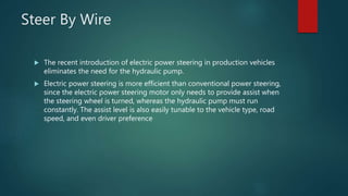Steer By Wire
 The recent introduction of electric power steering in production vehicles
eliminates the need for the hydraulic pump.
 Electric power steering is more efficient than conventional power steering,
since the electric power steering motor only needs to provide assist when
the steering wheel is turned, whereas the hydraulic pump must run
constantly. The assist level is also easily tunable to the vehicle type, road
speed, and even driver preference
 
