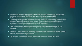  In vehicles that are equipped with steer-by-wire technology, there is no
physical connection between the steering wheel and the tires.
 Steer-by-wire systems don’t technically need to use steering wheels at all.
When a steering wheel is used, some type of steering feel emulator is
typically used to provide the driver with feedback.
 The absence of a steering column greatly simplifies the design of car
interiors.
 Sensors : Torque sensor, steering angle sensors, yaw sensor, wheel speed
sensor, and wheel angle sensor
 Actuators : Steering actuator, feedback actuator, pinion actuator.
 
