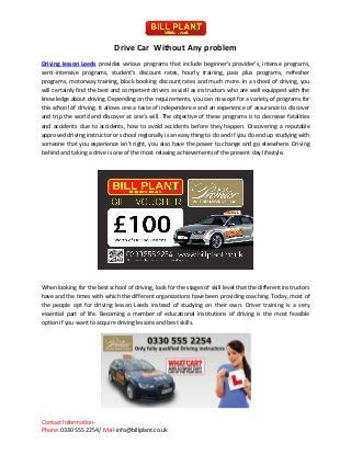 Contact Information-
Phone: 0330 555 2254/ Mail-info@billplant.co.uk
Drive Car Without Any problem
Driving lesson Leeds provides various programs that include beginner's provider's, intense programs,
semi-intensive programs, student's discount rates, hourly training, pass plus programs, refresher
programs, motorway training, block booking discount rates and much more. In a school of driving, you
will certainly find the best and competent drivers as well as instructors who are well equipped with the
knowledge about driving. Depending on the requirements, you can now opt for a variety of programs for
this school of driving. It allows one a taste of independence and an experience of assurance to discover
and trip the world and discover at one's will. The objective of these programs is to decrease fatalities
and accidents due to accidents, how to avoid accidents before they happen. Discovering a reputable
approved driving instructor or school regionally is an easy thing to do and if you do end up studying with
someone that you experience isn't right, you also have the power to change and go elsewhere. Driving
behind and taking a drive is one of the most relaxing achievements of the present day lifestyle.
When looking for the best school of driving, look for the stages of skill level that the different instructors
have and the times with which the different organizations have been providing coaching. Today, most of
the people opt for driving lesson Leeds instead of studying on their own. Driver training is a very
essential part of life. Becoming a member of educational institutions of driving is the most feasible
option if you want to acquire driving lessons and best skills.
 
